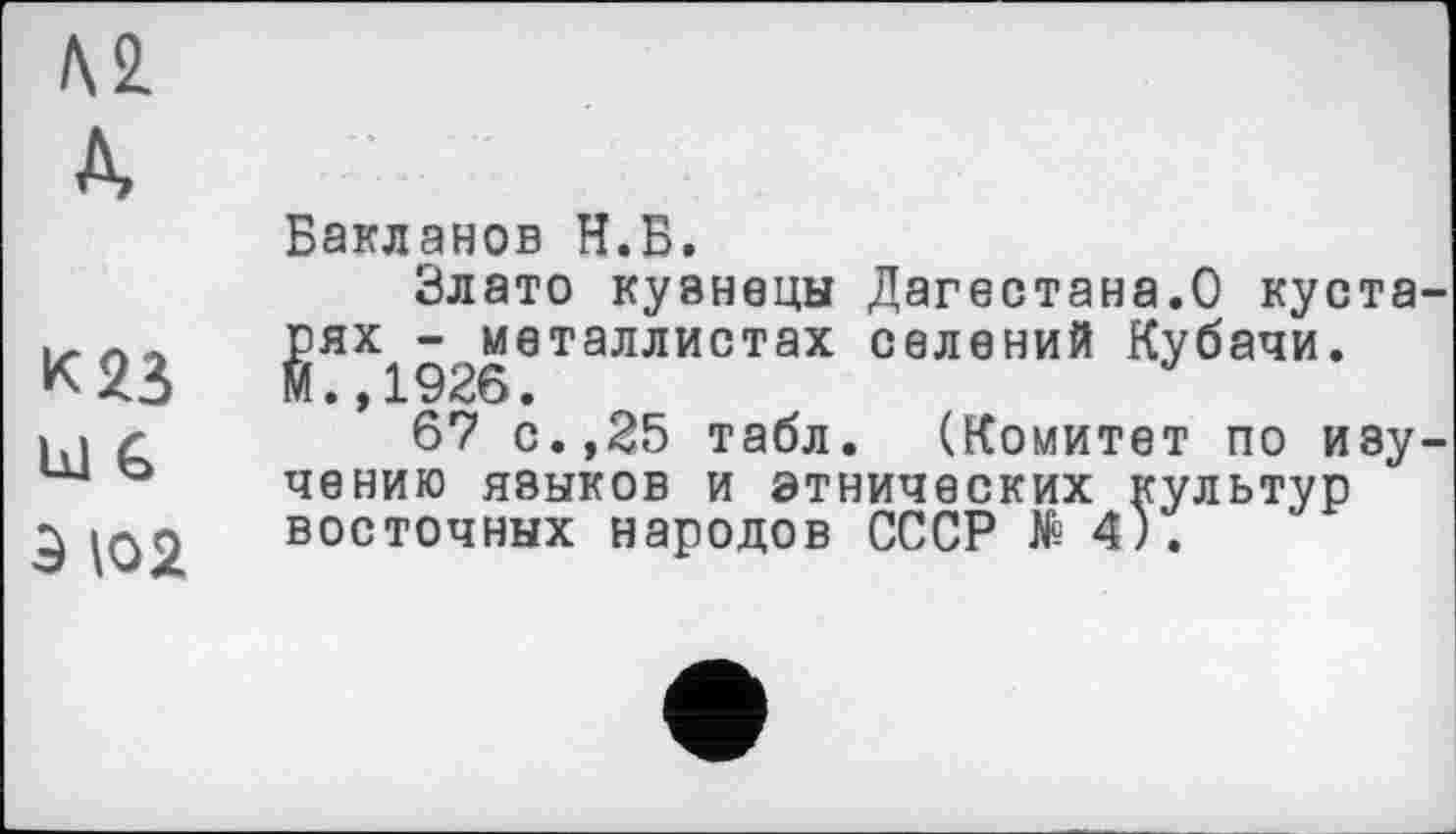 ﻿Л 2.
A
к яз
Ы G
Э \02
Бакланов Н.Б.
Злато кузнецы Дагестана.О кустарях - металлистах селений Кубачи. М.,1926.
67 с.,25 табл. (Комитет по изучению языков и этнических культур восточных народов СССР № 4).